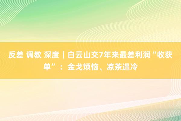 反差 调教 深度｜白云山交7年来最差利润“收获单” ：金戈烦恼、凉茶遇冷