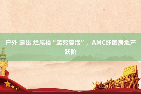 户外 露出 烂尾楼“起死复活”，AMC纾困房地产跃阶