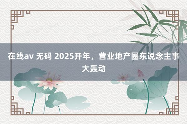 在线av 无码 2025开年，营业地产圈东说念主事大轰动