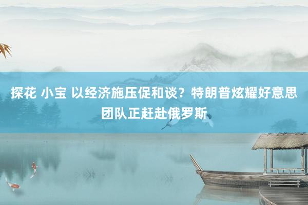 探花 小宝 以经济施压促和谈？特朗普炫耀好意思团队正赶赴俄罗斯
