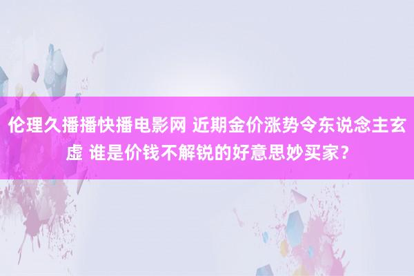 伦理久播播快播电影网 近期金价涨势令东说念主玄虚 谁是价钱不解锐的好意思妙买家？
