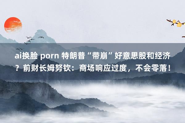 ai换脸 porn 特朗普“带崩”好意思股和经济？前财长姆努钦：商场响应过度，不会零落！