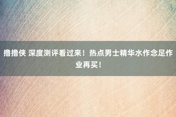 撸撸侠 深度测评看过来！热点男士精华水作念足作业再买！