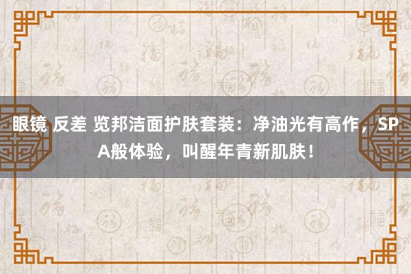 眼镜 反差 览邦洁面护肤套装：净油光有高作，SPA般体验，叫醒年青新肌肤！