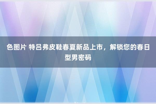 色图片 特吕弗皮鞋春夏新品上市，解锁您的春日型男密码