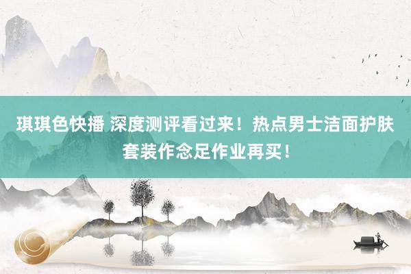 琪琪色快播 深度测评看过来！热点男士洁面护肤套装作念足作业再买！