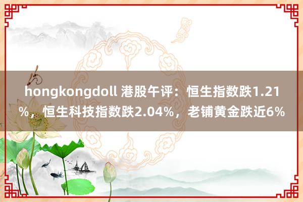 hongkongdoll 港股午评：恒生指数跌1.21%，恒生科技指数跌2.04%，老铺黄金跌近6%