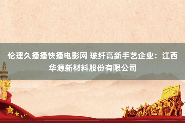伦理久播播快播电影网 玻纤高新手艺企业：江西华源新材料股份有限公司