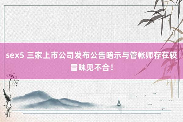 sex5 三家上市公司发布公告暗示与管帐师存在较冒昧见不合！