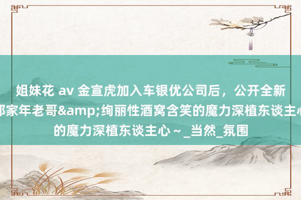 姐妹花 av 金宣虎加入车银优公司后，公开全新简历形象照！邻家年老哥&绚丽性酒窝含笑的魔力深植东谈主心～_当然_氛围