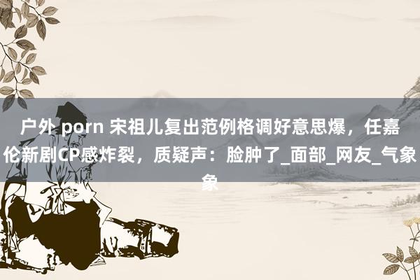 户外 porn 宋祖儿复出范例格调好意思爆，任嘉伦新剧CP感炸裂，质疑声：脸肿了_面部_网友_气象