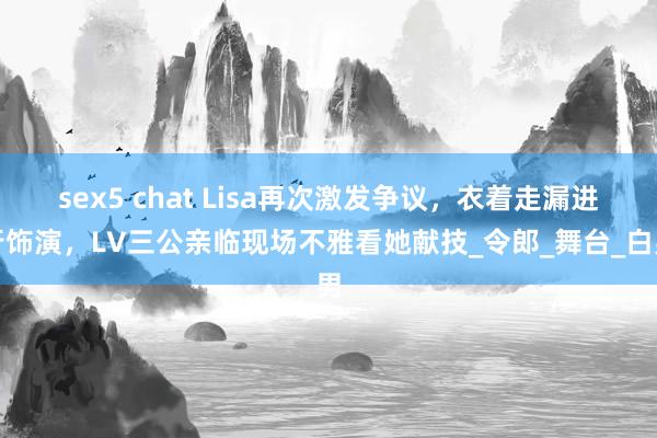 sex5 chat Lisa再次激发争议，衣着走漏进行饰演，LV三公亲临现场不雅看她献技_令郎_舞台_白男