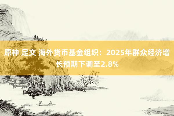 原神 足交 海外货币基金组织：2025年群众经济增长预期下调至2.8%