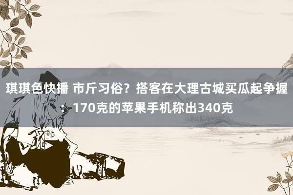 琪琪色快播 市斤习俗？搭客在大理古城买瓜起争握：170克的苹果手机称出340克