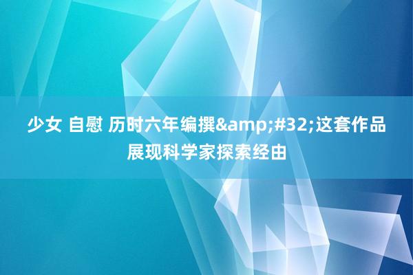 少女 自慰 历时六年编撰&#32;这套作品展现科学家探索经由