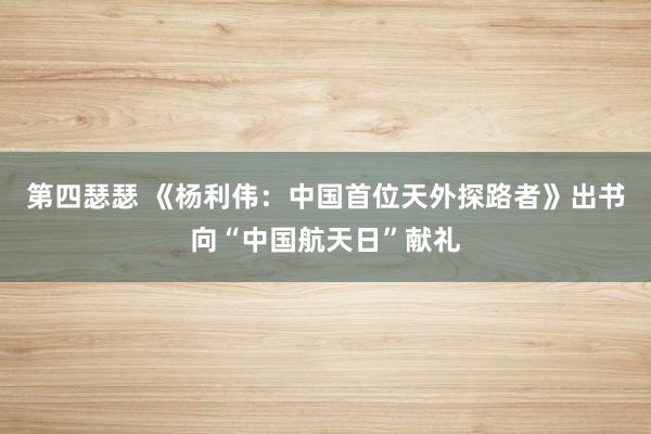 第四瑟瑟 《杨利伟：中国首位天外探路者》出书向“中国航天日”献礼