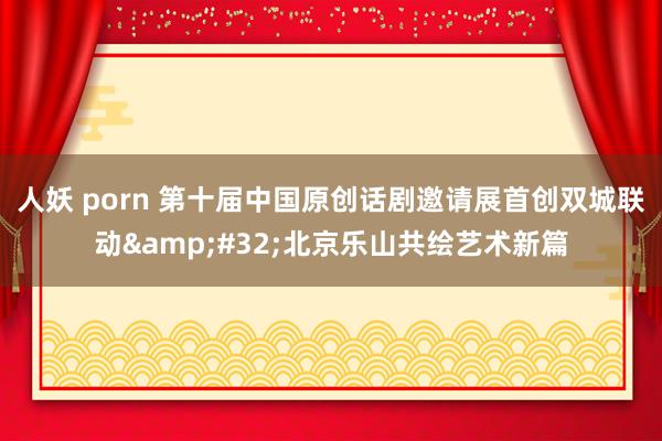 人妖 porn 第十届中国原创话剧邀请展首创双城联动&#32;北京乐山共绘艺术新篇
