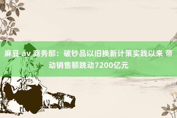麻豆 av 商务部：破钞品以旧换新计策实践以来 带动销售额跳动7200亿元