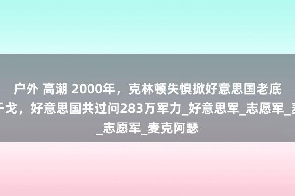 户外 高潮 2000年，克林顿失慎掀好意思国老底：朝鲜干戈，好意思国共过问283万军力_好意思军_志愿军_麦克阿瑟