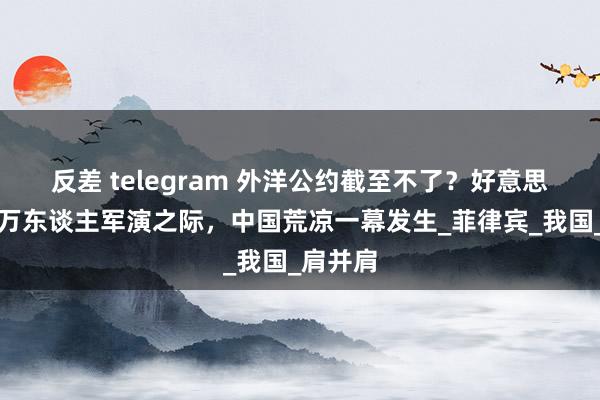 反差 telegram 外洋公约截至不了？好意思菲大搞万东谈主军演之际，中国荒凉一幕发生_菲律宾_我国_肩并肩