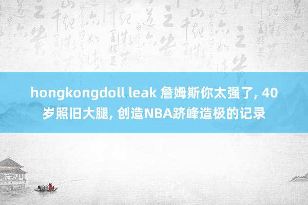 hongkongdoll leak 詹姆斯你太强了， 40岁照旧大腿， 创造NBA跻峰造极的记录