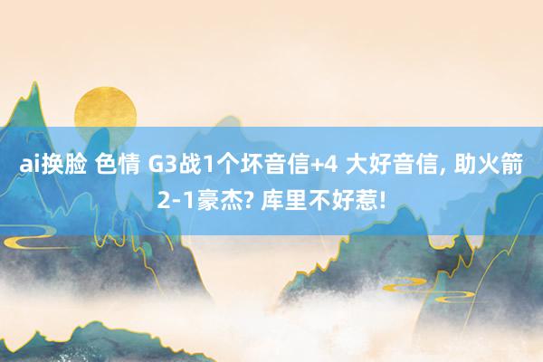 ai换脸 色情 G3战1个坏音信+4 大好音信， 助火箭2-1豪杰? 库里不好惹!
