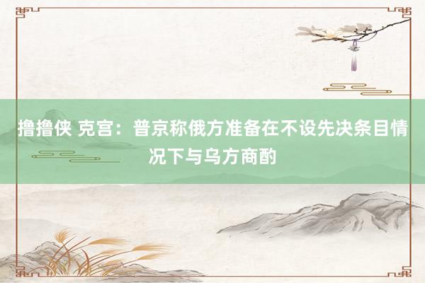撸撸侠 克宫：普京称俄方准备在不设先决条目情况下与乌方商酌