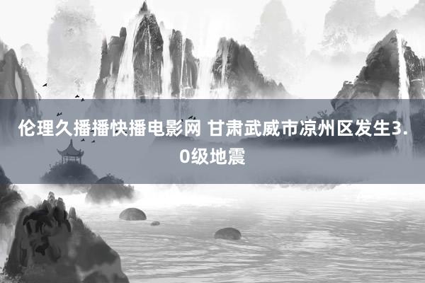 伦理久播播快播电影网 甘肃武威市凉州区发生3.0级地震