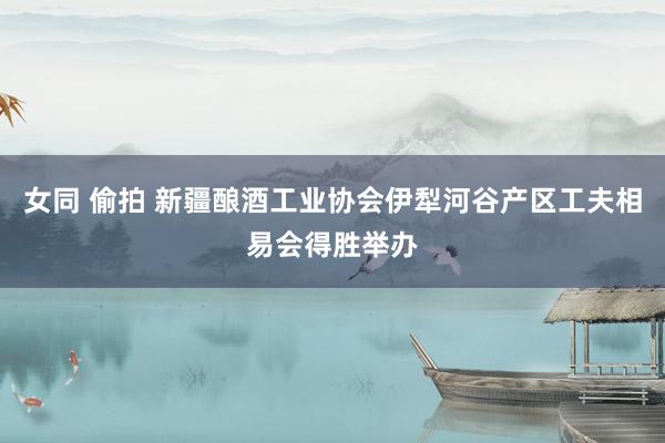 女同 偷拍 新疆酿酒工业协会伊犁河谷产区工夫相易会得胜举办