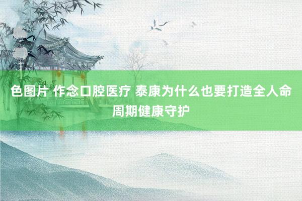 色图片 作念口腔医疗 泰康为什么也要打造全人命周期健康守护