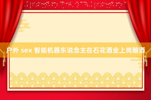 户外 sex 智能机器东说念主在石花酒业上岗酿酒