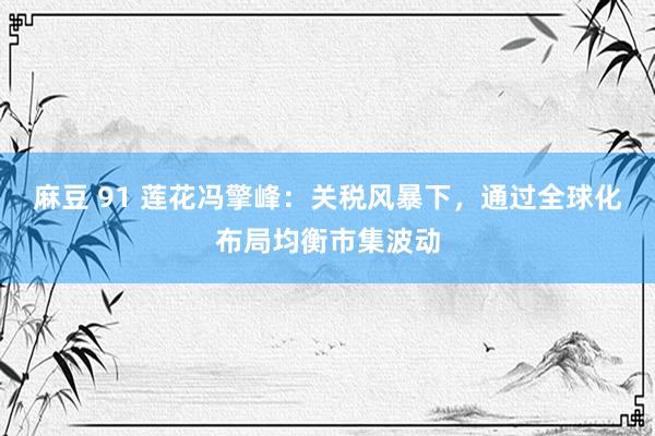 麻豆 91 莲花冯擎峰：关税风暴下，通过全球化布局均衡市集波动