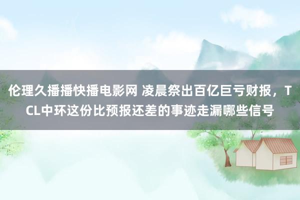 伦理久播播快播电影网 凌晨祭出百亿巨亏财报，TCL中环这份比预报还差的事迹走漏哪些信号