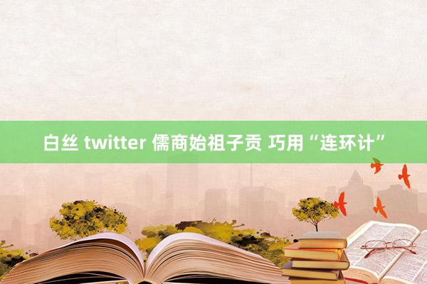白丝 twitter 儒商始祖子贡 巧用“连环计”