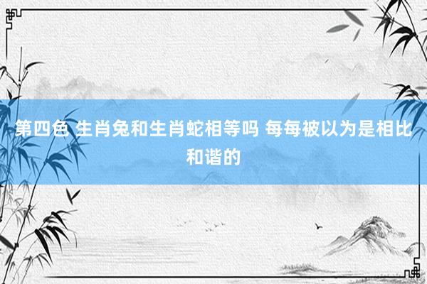 第四色 生肖兔和生肖蛇相等吗 每每被以为是相比和谐的