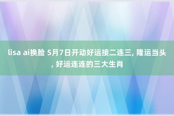 lisa ai换脸 5月7日开动好运接二连三， 隆运当头， 好运连连的三大生肖
