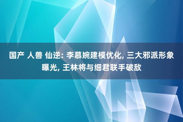 国产 人兽 仙逆: 李慕婉建模优化， 三大邪派形象曝光， 王林将与细君联手破敌