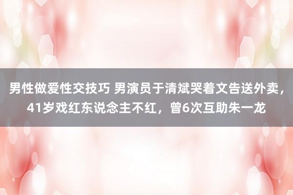 男性做爱性交技巧 男演员于清斌哭着文告送外卖，41岁戏红东说念主不红，曾6次互助朱一龙